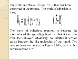 minus the interfacial tension, γLS, that has been
destroyed in the process. The work of adhesion is
thus,
The work of cohesion, required to separate the
molecules of the spreading liquid so that it can flow
over the sublayer. Obviously, no interfacial tension
exists between the like molecules of the liquid. Two
new surfaces are created in Figure 15-8b, each with a
surface tension of γL.
 