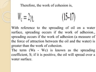 With reference to the spreading of oil on a water
surface, spreading occurs if the work of adhesion.,
spreading occurs if the work of adhesion (a measure of
the force of attraction between the oil and the water) is
greater than the work of cohesion.
The term (Wa - Wc) is known as the spreading
coefficient, S; if it is positive, the oil will spread over a
water surface.
Therefore, the work of cohesion is,
 