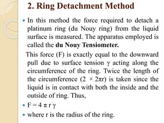 2. Ring Detachment Method
 In this method the force required to detach a
platinum ring (du Nouy ring) from the liquid
surface is measured. The apparatus employed is
called the du Nouy Tensiometer.
This force (F) is exactly equal to the downward
pull due to surface tension γ acting along the
circumference of the ring. Twice the length of
the circumference (2 × 2πr) is taken since the
liquid is in contact with both the inside and the
outside of ring. Thus,
 F = 4 π r γ
 where r is the radius of the ring.
 