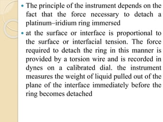  The principle of the instrument depends on the
fact that the force necessary to detach a
platinum–iridium ring immersed
 at the surface or interface is proportional to
the surface or interfacial tension. The force
required to detach the ring in this manner is
provided by a torsion wire and is recorded in
dynes on a calibrated dial. the instrument
measures the weight of liquid pulled out of the
plane of the interface immediately before the
ring becomes detached
 