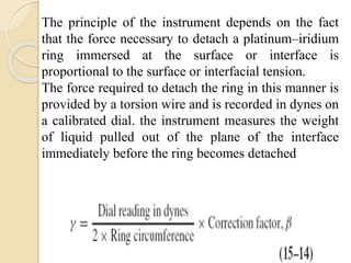 The principle of the instrument depends on the fact
that the force necessary to detach a platinum–iridium
ring immersed at the surface or interface is
proportional to the surface or interfacial tension.
The force required to detach the ring in this manner is
provided by a torsion wire and is recorded in dynes on
a calibrated dial. the instrument measures the weight
of liquid pulled out of the plane of the interface
immediately before the ring becomes detached
 