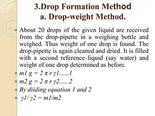3.Drop Formation Method
a. Drop-weight Method.
 About 20 drops of the given liquid are received
from the drop-pipette in a weighing bottle and
weighed. Thus weight of one drop is found. The
drop-pipette is again cleaned and dried. It is filled
with a second reference liquid (say water) and
weight of one drop determined as before.
 m1 g = 2 π r γ1......1
 m2 g = 2 π r γ2......2
 By diiding equation 1 and 2
 γ1/ γ2 = m1/m2
 