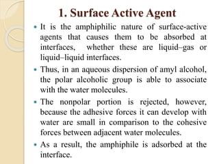 1. Surface Active Agent
 It is the amphiphilic nature of surface-active
agents that causes them to be absorbed at
interfaces, whether these are liquid–gas or
liquid–liquid interfaces.
 Thus, in an aqueous dispersion of amyl alcohol,
the polar alcoholic group is able to associate
with the water molecules.
 The nonpolar portion is rejected, however,
because the adhesive forces it can develop with
water are small in comparison to the cohesive
forces between adjacent water molecules.
 As a result, the amphiphile is adsorbed at the
interface.
 