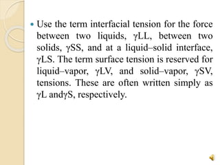  Use the term interfacial tension for the force
between two liquids, γLL, between two
solids, γSS, and at a liquid–solid interface,
γLS. The term surface tension is reserved for
liquid–vapor, γLV, and solid–vapor, γSV,
tensions. These are often written simply as
γL andγS, respectively.
 