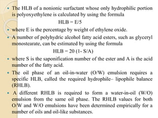  The HLB of a nonionic surfactant whose only hydrophilic portion
is polyoxyethylene is calculated by using the formula
HLB = E/5
 where E is the percentage by weight of ethylene oxide.
 A number of polyhydric alcohol fatty acid esters, such as glyceryl
monostearate, can be estimated by using the formula
HLB = 20 (1- S/A)
 where S is the saponification number of the ester and A is the acid
number of the fatty acid.
 The oil phase of an oil-in-water (O/W) emulsion requires a
specific HLB, called the required hydrophile– lipophile balance
(RHLB).
 A different RHLB is required to form a water-in-oil (W/O)
emulsion from the same oil phase. The RHLB values for both
O/W and W/O emulsions have been determined empirically for a
number of oils and oil-like substances.
 