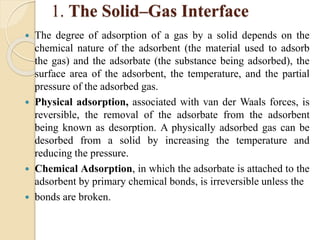 1. The Solid–Gas Interface
 The degree of adsorption of a gas by a solid depends on the
chemical nature of the adsorbent (the material used to adsorb
the gas) and the adsorbate (the substance being adsorbed), the
surface area of the adsorbent, the temperature, and the partial
pressure of the adsorbed gas.
 Physical adsorption, associated with van der Waals forces, is
reversible, the removal of the adsorbate from the adsorbent
being known as desorption. A physically adsorbed gas can be
desorbed from a solid by increasing the temperature and
reducing the pressure.
 Chemical Adsorption, in which the adsorbate is attached to the
adsorbent by primary chemical bonds, is irreversible unless the
 bonds are broken.
 