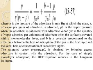 where p is the pressure of the adsorbate in mm Hg at which the mass, y,
of vapor per gram of adsorbent is adsorbed, p0 is the vapor pressure
when the adsorbent is saturated with adsorbate vapor, ym is the quantity
of vapor adsorbed per unit mass of adsorbent when the surface is covered
with a monomolecular layer, and b is a constant proportional to the
difference between the heat of adsorption of the gas in the first layer and
the latent heat of condensation of successive layers.
The saturated vapor pressure,p0, is obtained by bringing excess
adsorbate in contact with the adsorbent. For the case of simple
monolayer adsorption, the BET equation reduces to the Langmuir
isotherm.
 