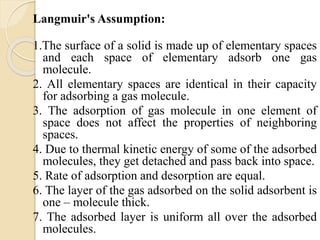 Langmuir's Assumption:
1.The surface of a solid is made up of elementary spaces
and each space of elementary adsorb one gas
molecule.
2. All elementary spaces are identical in their capacity
for adsorbing a gas molecule.
3. The adsorption of gas molecule in one element of
space does not affect the properties of neighboring
spaces.
4. Due to thermal kinetic energy of some of the adsorbed
molecules, they get detached and pass back into space.
5. Rate of adsorption and desorption are equal.
6. The layer of the gas adsorbed on the solid adsorbent is
one – molecule thick.
7. The adsorbed layer is uniform all over the adsorbed
molecules.
 