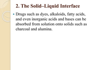 2. The Solid–Liquid Interface
 Drugs such as dyes, alkaloids, fatty acids,
and even inorganic acids and bases can be
absorbed from solution onto solids such as
charcoal and alumina.
 