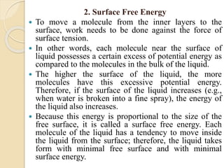 2. Surface Free Energy
 To move a molecule from the inner layers to the
surface, work needs to be done against the force of
surface tension.
 In other words, each molecule near the surface of
liquid possesses a certain excess of potential energy as
compared to the molecules in the bulk of the liquid.
 The higher the surface of the liquid, the more
molecules have this excessive potential energy.
Therefore, if the surface of the liquid increases (e.g.,
when water is broken into a fine spray), the energy of
the liquid also increases.
 Because this energy is proportional to the size of the
free surface, it is called a surface free energy. Each
molecule of the liquid has a tendency to move inside
the liquid from the surface; therefore, the liquid takes
form with minimal free surface and with minimal
surface energy.
 