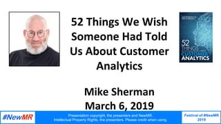 Presentation copyright, the presenters and NewMR.
Intellectual Property Rights, the presenters. Please credit when using.
Festival of #NewMR
2019
	
	
52	Things	We	Wish	
Someone	Had	Told	
Us	About	Customer	
Analytics	
	
Mike	Sherman	
March	6,	2019	
	
 