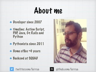 About me
Developer since 2007
timeline: Action Script,
PHP, Java, C#, Rails and
Python
Pythonista since 2011
Home of?ce +4 years
Backend at SQUAD
github.com/lerruatwitter.com/lerrua
 