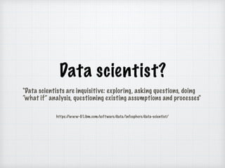 Data scientist?
"Data scientists are inquisitive: exploring, asking questions, doing
what if analysis, questioning existing assumptions and processes"
https://www-01.ibm.com/software/data/infosphere/data-scientist/
 