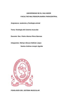 UNIVERSIDAD DE EL SALVADOR
FACULTAD MULTIDISCIPLINARIA PARACENTRAL
Asignatura: anatomía y fisiología animal
Tema: fisiología del sistema muscular
Docente: Doc. Pedro Alonso Pérez Barraza
Integrantes: Merlyn Alisson Beltrán López
Santos Andrea crespin Aguilar
FISIOLOGÍA DEL SISTEMA MUSCULAR
 