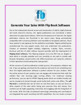 Generate Your Sales With Flip Book Software
Due to the widespread internet access and introduction of stylish, highly featured
and sleek electronic devices, the digital publications are considered a better
alternative to paper-book editions. With the omnipresence of internet, the digital
publication industry has flourished in the recent years. Being automatically
compatible with numerous platforms and reachable to the global audience, these
have opened a new gateway for the publishers worldwide. Digital publishing has
revolutionized the way people create, host and understand the publications.
Creation of awesome digital catalogs, magazines, e-books, flyers, manuals,
brochure and lots of other editions became possible with the development of
flipping book software. This flipping program turns any PDF into an elegant e-
book which is virtually available and runs smoothly on any web or mobile web
browser. Nowadays, several online and offline businesses are using this software
in their operations and boosting their sales growth.
All the concerns of online publication ended up once, this awesome software was
out. If you are getting unnoticed by the audience and wish to do something new
then, this digital publication software is perfect solution for your creation. With
the online version of your product, you can engage and mesmerize them with the
realistic flips and stunning page turning effects. For maximum viewing
performance, you can opt for HTML5 flipping books which are mobile friendly and
can be viewed and shared through social media both online and offline. The pdf
flip book is unlimited and can be done on real time basis, so you can focus on
other aspects of the sales while saving your precious time and money. Your
contents can be highly appealing, interactive and engaging with the integration of
rich media. With the help of advanced technology interesting and cool features
are integrated like quick searching and SEO capabilities. You can create a unique
 