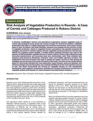 Risk Analysis of Vegetables Production in Rwanda - A Case of Carrots and Cabbages Produced in Rubavu District
AJAERD
Risk Analysis of Vegetables Production in Rwanda - A Case
of Carrots and Cabbages Produced in Rubavu District
KUBWIMANA Jean Jacques
Department of Agribusiness, College of Agriculture and Veterinary medicine (CAVM), University of Rwanda, Rwanda
E-mail: kubwimanajeanjacques@gmail.com Tel: +250788836726/+250783950480
ORCID: https://orcid.org/0000-0002-5718-1661
In Rwanda, smallholders’ farmers and agricultural cooperatives produce vegetable crops in
various agro-ecological zones across the country through the commercial initiative. Vegetable
productions take place in a highly biophysical and economic environment, which poses various
types of risks. As follows, this study identifies, measures and analyzes the key sources of risks
in vegetable production, based on vegetable farmers’ perceptions who typically produced the
cabbages and carrots in volcanic regions whereas vegetables produced basing on rain-fed only,
without any irrigation system adopted. A simple random sampling technique was used in the
selection of 208 smallholder vegetable farmers in Rubavu District. Primary data collected through
structured questionnaires and secondary data were preferentially used. Data collected were
analyzed using frequency distribution, arithmetic mean, and multiple regression analysis. The
independent t-test and chi-square test used to specify the majors’ sources of risks among the
cabbages and carrots farmers by using a five-point Likert-scale. The mean scores results derived
based on Likert-scale indicated that crop seasonality, natural disaster, pests and diseases, lack
of farmers linkage and price fluctuation were instantly identified to be the most important sources
of risk. This study recommends the training for vegetable farmers on risk management
mechanisms, price supports mechanisms, providing the required infrastructure and the use of
vegetable varieties that tolerates for natural disasters and pests/disease resistance.
Keywords: Agriculture, Risk, Uncertainty, Risk Analysis, Vegetable Production Risk, and Risk Management.
INTRODUCTION
Rwanda is one of the fastest-growing economies in Sub-
Saharan Africa. Although still poor and mostly agricultural
(90% of the population is engaged in agriculture.) Rwanda
has made significant progress in recent years. According
to the World Bank figures, the GDP has rebounded with an
average annual growth rate of seven to eight percent since
2003 with inflation reduced to single digits. Despite these
achievements, a significant share of the population still
lives below the official poverty line: 45% in 2016 compared
to 57% in 2006 (Youri et al., 2016).
The agricultural sector stands as a key contributor to
Rwanda’s national economy. A significant share of this
contribution is coming from the horticultural sector. The
Government of Rwanda has an intense focus on
increasing horticultural production and is simultaneously
supporting the development of the export market. Rwanda
enjoys a mild tropical highland climate, suitable for
horticulture production, with lower temperatures than are
typical for equatorial countries because of its higher
elevation (Youri et al., 2016). Agricultural techniques in
Rwanda are still based on rain-fed production systems,
with less than 6% of the cultivated land currently irrigated,
and agricultural production is still largely for subsistence
(IFAD, 2014).
Many Sub-Saharan African countries experience recurring
negative agricultural growth because of various shocks,
however, Rwanda had only one year (in 2003) of negative
growth in the 20 years since the genocide of Tutsi in 1994.
In 2003, agricultural value-added growth was negative
because of the drought that strikes the country. One yearly
assumption, agricultural production misfortunes for
sustenance yields and exports where the period of 1995-
2012, crops arrived at the average of US$65 million, at
least an average of 2.2 % national aggregate yearly
Research Article
Vol. 6(2), pp. 761-772, April, 2020. © www.premierpublishers.org, ISSN: 2167-0477
Journal of Agricultural Economics and Rural Development
 