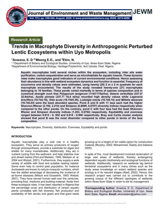 Trends in Macrophyte Diversity in Anthropogenic Perturbed Lentic Ecosystems within Uyo Metropolis
Trends in Macrophyte Diversity in Anthropogenic Perturbed
Lentic Ecosystems within Uyo Metropolis
1Anwana, E. D 2*Mbong E.O., and 3Etim, N.
1,3 Department of Botany and Ecological Studies, University of Uyo, Akwa Ibom State. Nigeria
2Department of Environmental Biology, Heritage Polytechnic, Ikot Udoata, Eket, Nigeria
Aquatic macrophytes hold several niches within the ecosystem, including inter alia water
purification, carbon sequestration and serve as microhabitats for aquatic insects. These dynamic
roles make macrophytes good indicators of current environmental conditions. Hence assessing
their abundance in line with wetland ecosystem dynamics and function is essential. Frequency of
occurrence and density values were estimated, using twenty (20) 2 m x 2 m quadrats for each
macrophyte encountered. The results of the study revealed twenty-one (21) macrophytes
belonging to 16 families. These ponds varied markedly in terms of species composition and in
numerical strength such that Polygonum lanigerum (1143+
175st/ha), Setaria verticillata (337.5+
32.8st/ha), Azolla pinnata (337.7+
16.4 st/ha) recorded high density values while Lagenaria
breviflora (18.7±2.19), Sida acuta (18.75±5.30), Ludwigia erecta (18.7±0.15) and Milletia aboensis
(18.7±0.03) were the least abundant species. Pond A and D with 11 taxa each had the higher
Shannon-Wiener (2.192, 2.214) and Simpson (0.8699, 0.8787) diversity indices respectively when
compared to the other ponds. On the contrary, pond C with four taxa had the least Shannon-
Wiener and Simpson diversity indices (1.253, 0.6782) respectively. Equitability and evenness
ranged between 0.914 - 0. 952 and 0.814 - 0.900 respectively. Bray and Curtis cluster analysis
showed that pond B was the most dissimilar compared to other ponds in terms of the taxa
composition.
Keywords: Macrophytes, Diversity, distribution, Evenness, Equitability and ponds
INTRODUCTION
Aquatic macrophytes play a vital role in a healthy
ecosystem. They serve as primary producers of oxygen
through photosynthesis, provide a substrate for algae and
shelter for many invertebrates. Additionally, they aid in
nutrient cycling from the sediment, and help stabilize river
and stream banks (Flint and Madsen, 1995, Madsen et. al.
2004 and Wetzel, 2001). Furthermore, they supply a wide
variety of wildlife with food and suitable nesting habitat.
Some even help to control pest population, for instance
duckweeds are known to reduce mosquito numbers, which
has the added advantage of decreasing the incidence of
air-borne diseases (Mitsch and Gosselink, 1993; Wetzel,
2001). They have served human well over the centuries,
providing food, medicine and building material. Aside from
these ecological roles, it has been reported in Nigeria that
the percentage cover and distribution of certain aquatic
plants correlates with fish diversity, fish production and
availability of fish stocks and gears and that giant reeds
growing up to a height of 3m viable option for construction
material (Murphy, 2002; Mohammed, Daddy and Adesina
2005).
In spite of this, most development involved reclamation of
large vast areas of wetlands, thereby endangering
dependent aquatic biodiversity and ecological functions of
wetlands. Additionally, research on wetlands lag behind
terrestrial ecosystems and in many climes such as the
study areas knowledge on extant wetland species and
ecology is in its nascent stages (Abell, 2002). Hence, this
research project was carried out to contribute to the
growing corpus of the different typologies of wetlands
within Akwa Ibom State in order to aid its management.
*Corresponding Author: Anwana, E. D., Department of
Botany and Ecological Studies, University of Uyo, Akwa
Ibom State, Nigeria. Email: ekomedem@yahoo.com
Research Article
Vol. 7(1), pp. 339-344, August, 2020. © www.premierpublishers.org, ISSN: 0274-6999
Journal of Environment and Waste Management
 