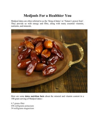 Medjools For a Healthier You
Medjool dates are often referred to as the ‘King of dates’ or ‘Nature’s power fruit’.
They provide us with energy and fibre, along with many essential vitamins,
nutrients, and minerals.
Here are some dates nutrition facts about the mineral and vitamin content in a
100 gram serving of Medjool dates -
6.7 grams fiber
696 milligrams potassium
54 milligrams magnesium
 