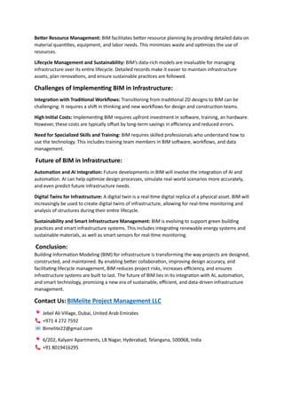 Better Resource Management: BIM facilitates better resource planning by providing detailed data on
material quantities, equipment, and labor needs. This minimizes waste and optimizes the use of
resources.
Lifecycle Management and Sustainability: BIM’s data-rich models are invaluable for managing
infrastructure over its entire lifecycle. Detailed records make it easier to maintain infrastructure
assets, plan renovations, and ensure sustainable practices are followed.
Challenges of Implementing BIM in Infrastructure:
Integration with Traditional Workflows: Transitioning from traditional 2D designs to BIM can be
challenging. It requires a shift in thinking and new workflows for design and construction teams.
High Initial Costs: Implementing BIM requires upfront investment in software, training, an hardware.
However, these costs are typically offset by long-term savings in efficiency and reduced errors.
Need for Specialized Skills and Training: BIM requires skilled professionals who understand how to
use the technology. This includes training team members in BIM software, workflows, and data
management.
Future of BIM in Infrastructure:
Automation and AI Integration: Future developments in BIM will involve the integration of AI and
automation. AI can help optimize design processes, simulate real-world scenarios more accurately,
and even predict future infrastructure needs.
Digital Twins for Infrastructure: A digital twin is a real-time digital replica of a physical asset. BIM will
increasingly be used to create digital twins of infrastructure, allowing for real-time monitoring and
analysis of structures during their entire lifecycle.
Sustainability and Smart Infrastructure Management: BIM is evolving to support green building
practices and smart infrastructure systems. This includes integrating renewable energy systems and
sustainable materials, as well as smart sensors for real-time monitoring.
Conclusion:
Building Information Modeling (BIM) for infrastructure is transforming the way projects are designed,
constructed, and maintained. By enabling better collaboration, improving design accuracy, and
facilitating lifecycle management, BIM reduces project risks, increases efficiency, and ensures
infrastructure systems are built to last. The future of BIM lies in its integration with AI, automation,
and smart technology, promising a new era of sustainable, efficient, and data-driven infrastructure
management.
Contact Us: BIMelite Project Management LLC
Jebel Ali Village, Dubai, United Arab Emirates
+971 4 272 7592
Bimelite22@gmail.com
6/202, Kalyani Apartments, LB Nagar, Hyderabad, Telangana, 500068, India
+91 8019416295
 