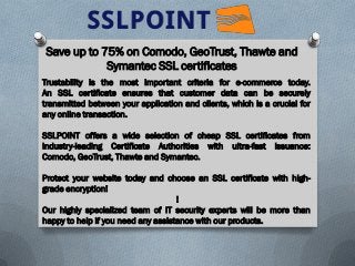 Save up to 75% on Comodo, GeoTrust, Thawte and
Symantec SSL certificates
Trustability is the most important criteria for e-commerce today.
An SSL certificate ensures that customer data can be securely
transmitted between your application and clients, which is a crucial for
any online transaction.
SSLPOINT offers a wide selection of cheap SSL certificates from
industry-leading Certificate Authorities with ultra-fast issuance:
Comodo, GeoTrust, Thawte and Symantec.
Protect your website today and choose an SSL certificate with high-
grade encryption!
!
Our highly specialized team of IT security experts will be more than
happy to help if you need any assistance with our products.
 