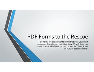 PDF Forms to the Rescue
PDF forms are the answer to forms that even your most 
computer illiterate user cannot destroy. We will show you 
how to create a PDF Form from a current file (Word, Excel 
or PDF) or a scanned form.
 