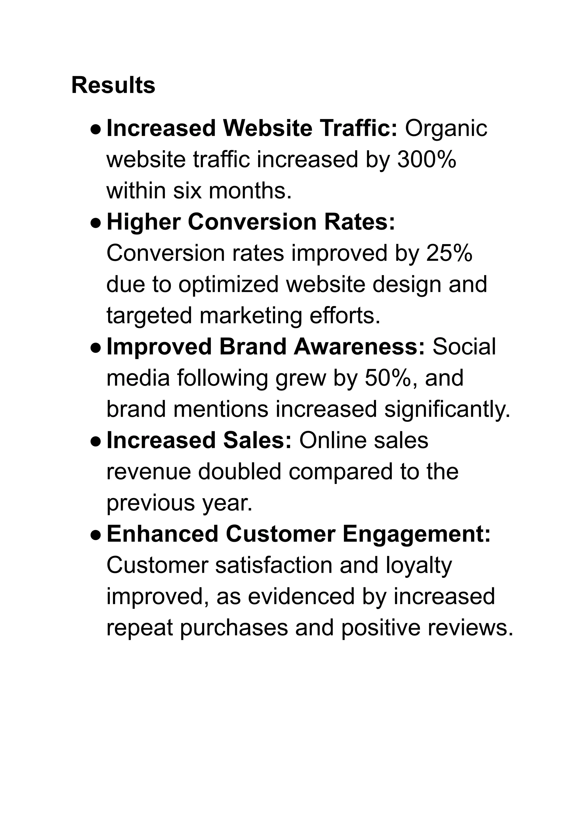 Results
●Increased Website Traffic: Organic
website traffic increased by 300%
within six months.
●Higher Conversion Rates:
Conversion rates improved by 25%
due to optimized website design and
targeted marketing efforts.
●Improved Brand Awareness: Social
media following grew by 50%, and
brand mentions increased significantly.
●Increased Sales: Online sales
revenue doubled compared to the
previous year.
●Enhanced Customer Engagement:
Customer satisfaction and loyalty
improved, as evidenced by increased
repeat purchases and positive reviews.
 