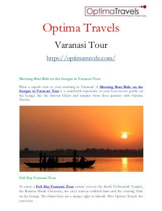 Optima Travels
Varanasi Tour
https://optimatravels.com/
Morning Boat Ride on the Ganges in Varanasi Tour
What a superb start to your morning in Varanasi! A Morning Boat Ride on the
Ganges in Varanasi Tour is a wonderful experience as your boat moves gently on
the Ganga. See the famous Ghats and temples from close quarters with Optima
Travels.
Full Day Varanasi Tour
To enjoy a Full Day Varanasi Tour, ensure you see the Kashi Vishwanath Temple,
the Banaras Hindu University, the city’s narrow cobbled lanes and the evening Aarti
on the Ganga. The Ghats here are a unique sight to behold. Hire Optima Travels for
your tour.
 