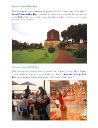 Sarnath Varanasi Day Tour
After experiencing the spirituality of Varanasi, head for some calm to Sarnath. A
Sarnath Varanasi Day Tour is just right for you where you will see the steps, the site
of the Buddha's first sermon, the Golden Temple and a deer park. Move with Optima
Travels to book your tour.
Varanasi Heritage Walk Tour
Walk through the serpentine lanes of Varanasi and acquaint yourself with a bygone
era and its culture, religion, food and much more. Enjoy a Varanasi Heritage Walk
Tour begins with Sarnath and culminating on the banks of the Ganga.
 