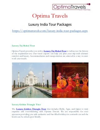 Optima Travels
Luxury India Tour Packages
https://optimatravels.com/luxury-india-tour-packages.aspx
Luxury Taj Mahal Tour
Optima Travels provides you with a Luxury Taj Mahal Tour to rediscover the history
of the resplendent era. Our travel experts can help you plan your trip with ultimate
comfort and luxury. Accommodation and transportation are selected in a way to cater
to all your needs.
Luxury Golden Triangle Tour
The Luxury Golden Triangle Tour that includes Delhi, Agra, and Jaipur is truly
exquisite and overwhelming with Optima Travels. We are responsible for tour
operators providing you with authentic and fun-filled holidays in a smooth car and the
hotels can be relied upon blindly.
 