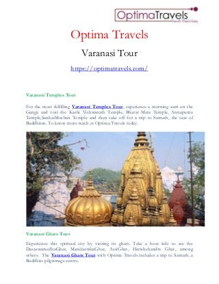 Optima Travels
Varanasi Tour
https://optimatravels.com/
Varanasi Temples Tour
For the most fulfilling Varanasi Temples Tour, experience a morning aarti on the
Ganga and visit the Kashi Vishwanath Temple, Bharat Mata Temple, Annapurna
Temple,SankatMochan Temple and then take off for a trip to Sarnath, the seat of
Buddhism. To know more reach at Optima Travels today.
Varanasi Ghats Tour
Experience this spiritual city by visiting its ghats. Take a boat ride to see the
DasaswamedhaGhat, ManikarnikaGhat, AssiGhat, Harishchandra Ghat, among
others. The Varanasi Ghats Tour with Optima Travels includes a trip to Sarnath, a
Buddhist pilgrimage centre.
 