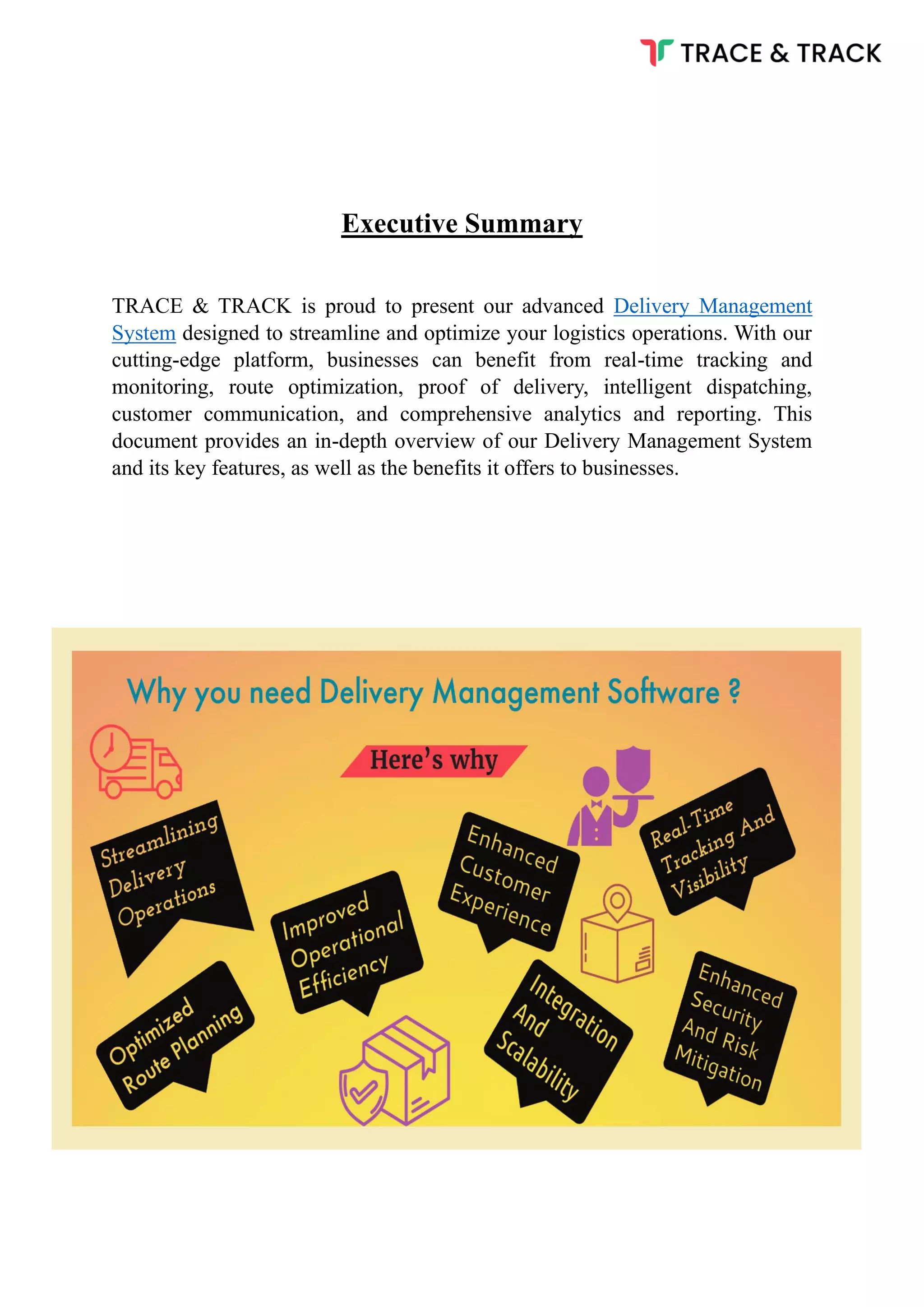 Executive Summary
TRACE & TRACK is proud to present our advanced Delivery Management
System designed to streamline and optimize your logistics operations. With our
cutting-edge platform, businesses can benefit from real-time tracking and
monitoring, route optimization, proof of delivery, intelligent dispatching,
customer communication, and comprehensive analytics and reporting. This
document provides an in-depth overview of our Delivery Management System
and its key features, as well as the benefits it offers to businesses.
 