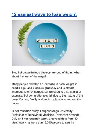 12 easiest ways to lose weight
Small changes in food choices are one of them.. what
about the rest of the ways?
Many people develop an increase in body weight in
middle age, and it occurs gradually and is almost
imperceptible. Of course, some resort to a strict diet or
exercise, but some attempts fail due to the nature of the
busy lifestyle, family and social obligations and working
hours.
In her research study, Loughborough University
Professor of Behavioral Medicine, Professor Amanda
Daly and her research team, analyzed data from 19
trials involving more than 3,000 people to see if a
 