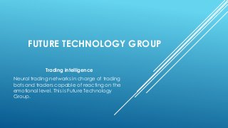 FUTURE TECHNOLOGY GROUP
Trading intelligence
Neural trading networks in charge of trading
bots and traders capable of reacting on the
emotional level. This is Future Technology
Group.
 