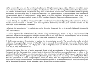 iv) Net contents: The tared cans that have been placed onto the filling line are reweighed and the difference in weight is equals
to the net contents. Destructive method: weighing of full container followed by dispensing of the contents from the container.
The contents are then weighed, with provision being made for the amount retained in the container. Other method is opening
the container and removing as much of the product as possible. This test mainly useful for determining the actual amount that
can be dispended. Weight of empty container =W1 gm Weight of the filled container = W2gm Difference in the weight = W1-
W2gm net content. Distractive method: weight the filled container, dispensing the content and than contents are weigh.
v) Foam stability: The life of foam can range from a few seconds to one hour or more depending on the formulation. Methods
include: i) visual evaluation ii) time for a given mass to penetrate the foam iii) time for a given rod that is inserted into the
foam to fall iv) use of rotational viscometers.
vi) Particle size determination: Two methods are used to determine the particle size of the aerosols. 1) Cascade impactor 2)
Light scattering decay
1) Cascade impactor: This method analyses the particles having diameters ranging from 0.1 to 30μ. A series of nozzles and
glass slides at high velocity are projected through a stream of particles, the larger particles become impacted first on the lower
velocity stages. the smaller particles pass on and are collected at higher velocity stages
2) Light scattering decay: Determination of particle size in epinephrine aerosols. The aerosol settles under turbulent
conditions, the change in light intensity of a Tyndall beam is measured. It is noted that a) a mass median diameter of an
epinephrine aerosol ranged from 2.7 to 3.5 μ b) 70% to 78% of the particles were less than 5μ c) 88% to 93% were less than
7μ d) 98% to 100% were less than 10μ
D) Biological testing: This type of testing an aerosol should include a consideration of therapeutic activity and toxicity.
Therapeutic activity: the dosage of the product has to be determined for inhalation aerosols and this must be related to the
particle size distribution. Topical preparations are applied to the test areas and adsorption of the therapeutic ingredients can be
determined Toxicity: Aerosol applied topically may be irritating to the affected area and or may cause chilling effect. When
the skin is sprayed with an aerosol for a given period of time, the change in the skin temperature was observed .this change in
temperature is mainly determined by the use of thermistor probes attached to recording thermometers. Inhalation toxicity can
also be determined by exposing the test animals to vapors sprayed from an aerosol container.
 