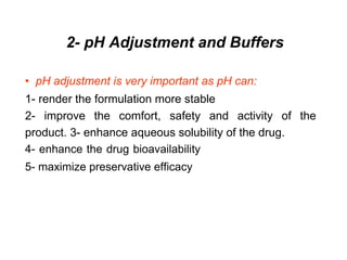 2- pH Adjustment and Buffers
• pH adjustment is very important as pH can:
1- render the formulation more stable
2- improve the comfort, safety and activity of the
product. 3- enhance aqueous solubility of the drug.
4- enhance the drug bioavailability
5- maximize preservative efficacy
 