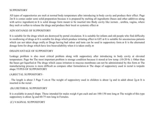 SUPPOSITORY
All types of suppositories are melt at normal body temperature after introducing in body cavity and produce their effect. Page
2 It is comes under semi solid preparation because it is prepared by melting all ingredients (bases and other additives along
with active ingredient). It is solid dosage form meant to be inserted into Body cavity like rectum , urethra, vagina, where
they melt or soften to release the drugs and produce their local or systemic effect.
ADVANTANGE OF SUPPOSITORY
It is suitable for the drugs which are destroyed by portal circulation. It is suitable for infants and old people who find difficulty
in swallowing of drugs. It is suitable for drugs which produce irritating effect in GIT. It is suitable for unconscious patients
which can not taken drugs orally. Drugs having bad odour and taste can be used in suppository form. It is the alternated
dosage form for drugs which have less bioavailability when it is taken orally.
DISADVANTAGE OF SUPPOSITORY
Leakage problem is also most critical problem along with suppository after introducing in body cavity at elevated
temperature. Page 4 The most important problem is storage condition because it stored at low temp. (10-20 0c ). Other than
the bases get liquefied. The drugs which cause irritation to mucous membrane can not be administrated by this form. The
manufacturing process is more difficult as compare other formulation. The shape of suppository used in rectal is torpedo
shape TYPES OF SUPPOSITORY
(A)RECTAL SUPPOSITORY-
. The length is about 3 Page 5 cm. The weight of suppository used in children is about 1g and in adult about 2g. It is
inserted in the rectal .
(B) URETHRAL SUPPOSITORY
It is available in pencil shape. Those intended for males weigh 4 gm each and are 100-150 mm long. The weight of this type
suppository is about 2g and 60-75 mm long in Females.
(C) VAGINAL SUPPOSITORY
 