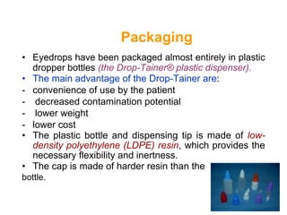 Packaging
• Eyedrops have been packaged almost entirely in plastic
dropper bottles (the Drop-Tainer® plastic dispenser).
• The main advantage of the Drop-Tainer are:
- convenience of use by the patient
- decreased contamination potential
- lower weight
- lower cost
• The plastic bottle and dispensing tip is made of low-
density polyethylene (LDPE) resin, which provides the
necessary flexibility and inertness.
• The cap is made of harder resin than the
bottle.
 