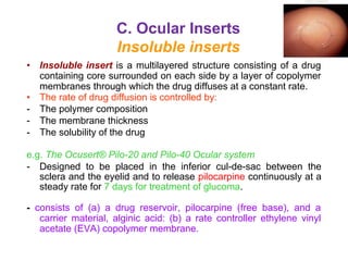 C. Ocular Inserts
Insoluble inserts
• Insoluble insert is a multilayered structure consisting of a drug
containing core surrounded on each side by a layer of copolymer
membranes through which the drug diffuses at a constant rate.
• The rate of drug diffusion is controlled by:
- The polymer composition
- The membrane thickness
- The solubility of the drug
e.g. The Ocusert® Pilo-20 and Pilo-40 Ocular system
- Designed to be placed in the inferior cul-de-sac between the
sclera and the eyelid and to release pilocarpine continuously at a
steady rate for 7 days for treatment of glucoma.
- consists of (a) a drug reservoir, pilocarpine (free base), and a
carrier material, alginic acid: (b) a rate controller ethylene vinyl
acetate (EVA) copolymer membrane.
 