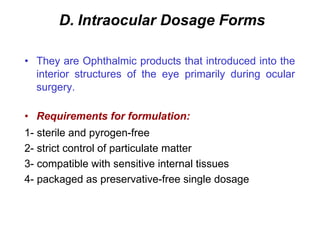 D. Intraocular Dosage Forms
• They are Ophthalmic products that introduced into the
interior structures of the eye primarily during ocular
surgery.
• Requirements for formulation:
1- sterile and pyrogen-free
2- strict control of particulate matter
3- compatible with sensitive internal tissues
4- packaged as preservative-free single dosage
 