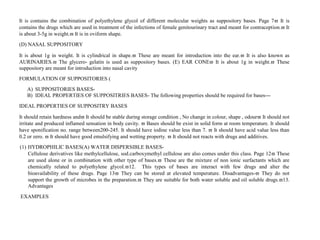 It is contains the combination of polyethylene glycol of different molecular weights as suppository bases. Page 7 It is
contains the drugs which are used in treatment of the infections of female genitourinary tract and meant for contraception. It
is about 3-5g in weight. It is in oviform shape.
(D) NASAL SUPPOSITORY
It is about 1g in weight. It is cylindrical in shape. These are meant for introduction into the ear. It is also known as
AURINARIES. The glycero- gelatin is used as suppository bases. (E) EAR CONE It is about 1g in weight. These
suppository are meant for introduction into nasal cavity
FORMULATION OF SUPPOSITORIES (
A) SUPPOSITORIES BASES-
B) IDEAL PROPERTIES OF SUPPOSITRIES BASES- The following properties should be required for bases---
IDEAL PROPERTIES OF SUPPOSITRY BASES
It should retain hardness and It should be stable during storage condition , No change in colour, shape , odour It should not
irritate and produced inflamed sensation in body cavity.  Bases should be exist in solid form at room temperature. It should
have sponification no. range between200-245. It should have iodine value less than 7.  It should have acid value less than
0.2 or zero.  It should have good emulsifying and wetting property.  It should not reacts with drugs and additives.
(1) HYDROPHILIC BASES(A) WATER DISPERSIBLE BASES-
Cellulose derivatives like methylcellulose, sod.carboxymethyl cellulose are also comes under this class. Page 12 These
are used alone or in combination with other type of bases. These are the mixture of non ionic surfactants which are
chemically related to polyethylene glycol.12. This types of bases are interact with few drugs and alter the
bioavailability of these drugs. Page 13 They can be stored at elevated temperature. Disadvantages- They do not
support the growth of microbes in the preparation. They are suitable for both water soluble and oil soluble drugs.13.
Advantages
EXAMPLES
 