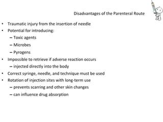 Disadvantages of the Parenteral Route
• Traumatic injury from the insertion of needle
• Potential for introducing:
– Toxic agents
– Microbes
– Pyrogens
• Impossible to retrieve if adverse reaction occurs
– injected directly into the body
• Correct syringe, needle, and technique must be used
• Rotation of injection sites with long-term use
– prevents scarring and other skin changes
– can influence drug absorption
 