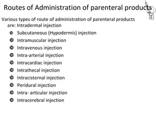 Routes of Administration of parenteral products
Various types of route of administration of parenteral products
are: Intradermal injection
 Subcutaneous (Hypodermis) injection 

 Intramuscular injection 
 Intravenous injection 
 Intra-arterial injection 
 Intracardiac injection 
 Intrathecal injection 
 Intracisternal injection 
 Peridural injection 
 Intra- articular injection 
 Intracerebral injection 
 