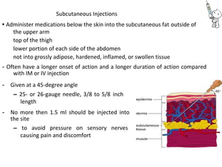 Subcutaneous Injections
• Administer medications below the skin into the subcutaneous fat outside of
the upper arm
top of the thigh
lower portion of each side of the abdomen
not into grossly adipose, hardened, inflamed, or swollen tissue
- Often have a longer onset of action and a longer duration of action compared
with IM or IV injection
- Given at a 45-degree angle
– 25- or 26-gauge needle, 3/8 to 5/8 inch
length
- No more then 1.5 ml should be injected into
the site
– to avoid pressure on sensory nerves
causing pain and discomfort
 