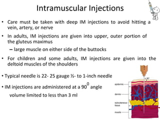 Intramuscular Injections
• Care must be taken with deep IM injections to avoid hitting a
vein, artery, or nerve
• In adults, IM injections are given into upper, outer portion of
the gluteus maximus
– large muscle on either side of the buttocks
• For children and some adults, IM injections are given into the
deltoid muscles of the shoulders
• Typical needle is 22- 25 gauge ½- to 1-inch needle
• IM injections are administered at a 90
0
angle
volume limited to less than 3 ml
 