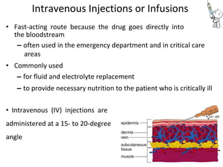Intravenous Injections or Infusions
• Fast-acting route because the drug goes directly into
the bloodstream
– often used in the emergency department and in critical care
areas
• Commonly used
– for fluid and electrolyte replacement
– to provide necessary nutrition to the patient who is critically ill
• Intravenous (IV) injections are
administered at a 15- to 20-degree
angle
 