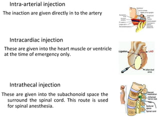 Intra-arterial injection
The inaction are given directly in to the artery
Intracardiac injection
These are given into the heart muscle or ventricle
at the time of emergency only.
Intrathecal injection
These are given into the subachonoid space the
surround the spinal cord. This route is used
for spinal anesthesia.
 