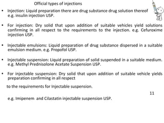 Official types of injections
• Injection: Liquid preparation there are drug substance drug solution thereof
e.g. insulin injection USP.
• For injection: Dry solid that upon addition of suitable vehicles yield solutions
confirming in all respect to the requirements to the injection. e.g. Cefuroxime
injection USP.
• Injectable emulsions: Liquid preparation of drug substance dispersed in a suitable
emulsion medium. e.g. Propofol USP.
• Injectable suspension: Liquid preparation of solid suspended in a suitable medium.
e.g. Methyl Prednisolone Acetate Suspension USP.
• For injectable suspension: Dry solid that upon addition of suitable vehicle yields
preparation confirming in all respect
to the requirements for Injectable suspension.
e.g. Imipenem and Cilastatin injectable suspension USP.
11
 