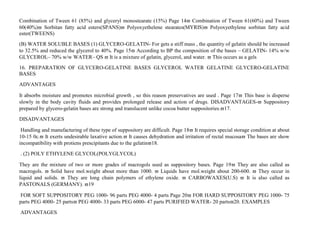 Combination of Tween 61 (85%) and glyceryl monostearate (15%) Page 14 Combination of Tween 61(60%) and Tween
60(40%) Sorbitan fatty acid esters(SPANS) Polyoxyethelene stearates(MYRIS) Polyoxyethylene sorbitan fatty acid
ester(TWEENS)
(B) WATER SOLUBLE BASES (1) GLYCERO-GELATIN- For gets a stiff mass , the quantity of gelatin should be increased
to 32.5% and reduced the glycerol to 40%. Page 15 According to BP the composition of the bases – GELATIN- 14% w/w
GLYCEROL– 70% w/w WATER– QS  It is a mixture of gelatin, glycerol, and water.  This occurs as a gels
16. PREPARATION OF GLYCERO-GELATINE BASES GLYCEROL WATER GELATINE GLYCERO-GELATINE
BASES
ADVANTAGES
It absorbs moisture and promotes microbial growth , so this reason preservatives are used . Page 17 This base is disperse
slowly in the body cavity fluids and provides prolonged release and action of drugs. DISADVANTAGES- Suppository
prepared by glycero-gelatin bases are strong and translucent unlike cocoa butter suppositories.17.
DISADVANTAGES
Handling and manufacturing of these type of suppository are difficult. Page 18 It requires special storage condition at about
10-15 0c. It exerts undesirable laxative action. It causes dehydration and irritation of rectal mucosa The bases are show
incompatibility with protiens prescipitants due to the gelatin18.
. (2) POLY ETHYLENE GLYCOL(POLYGLYCOL)
They are the mixture of two or more grades of macrogols used as suppository bases. Page 19 They are also called as
macrogols.  Solid have mol.weight about more than 1000.  Liquids have mol.weight about 200-600.  They occur in
liquid and solids.  They are long chain polymers of ethylene oxide.  CARBOWAXES(U.S)  It is also called as
PASTONALS (GERMANY). 19
FOR SOFT SUPPOSITORY PEG 1000- 96 parts PEG 4000- 4 parts Page 20 FOR HARD SUPPOSITORY PEG 1000- 75
parts PEG 4000- 25 parts PEG 4000- 33 parts PEG 6000- 47 parts PURIFIED WATER- 20 parts20. EXAMPLES
ADVANTAGES
 