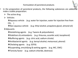 Formulation of parenteral products
• In the preparation of parenteral products, the following substances are added to
make a stable preparation:
 The active drug 
 Vehicles 
Aqueous vehicle(e.g. water for injection, water for injection free from
CO2)
Non-aqueous vehicle(e.g. Ethyl alcohol, propylene glycol, almond oil)
Adjuvants
Solubilizing agents(e.g. Tweens & polysorbates)
Stabilizers & antioxidants(e.g. thiourea, ascorbic acid, tocopherol)
Buffering agents(e.g. citric acid, sodium citrate)
Antibacterial agents(e.g. benzyl alcohol, metacresol, phenol)
Chelating agents(e.g. EDTA)
Suspending, emulsifying & wetting agents(e.g. MC, CMC)
Tonicity factor(e.g. sodium chloride, dextrose)
 