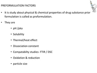 PREFORMULATION FACTORS
• It is study about physical & chemical properties of drug substance prior
formulation is called as preformulation.
• They are
• pH /pka
• Solubility
• Thermal/heat effect
• Dissociation constant
• Compatabilty studies- FTIR / DSC
• Oxidation & reduction
• particle size
 